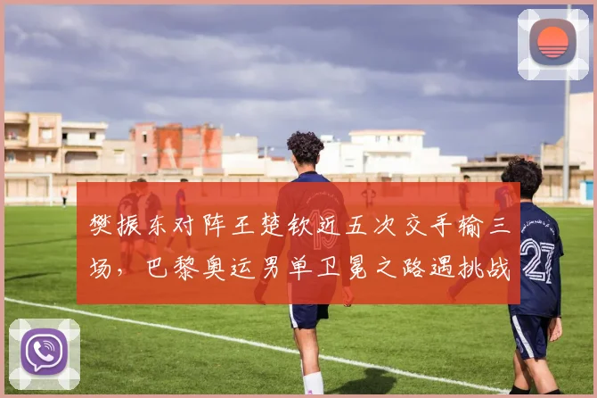 樊振东对阵王楚钦近五次交手输三场,巴黎奥运男单卫冕之路遇挑战