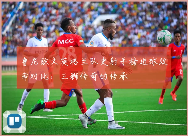 鲁尼欧文英格兰队史射手榜进球效率对比,三狮传奇的传承
