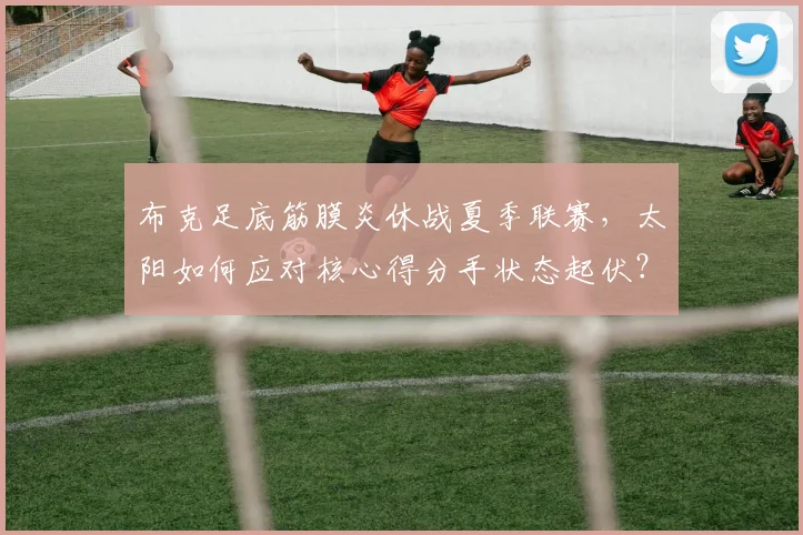 布克足底筋膜炎休战夏季联赛,太阳如何应对核心得分手状态起伏?
