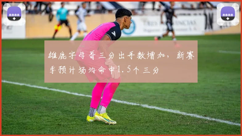 雄鹿字母哥三分出手数增加,新赛季预计场均命中1.5个三分