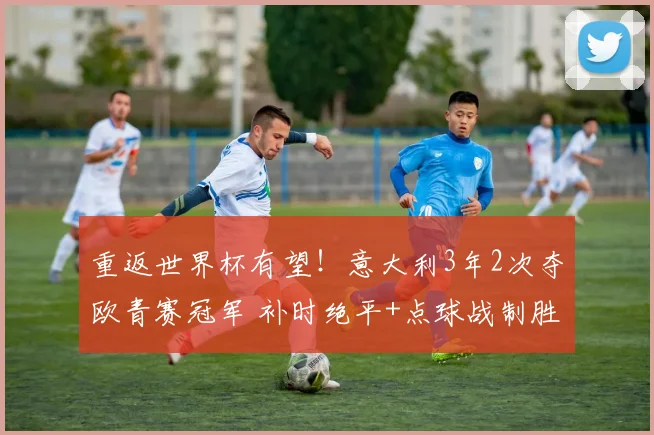 重返世界杯有望!意大利3年2次夺欧青赛冠军 补时绝平+点球战制胜