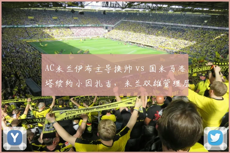 AC米兰伊布主导换帅 vs 国米马洛塔续约小因扎吉,米兰双雄管理层路线分歧