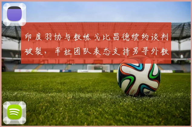 印度羽协与教练戈比昌德续约谈判破裂,辛杜团队表态支持另寻外教方案